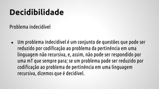 Decidibilidade
Problema indecidível
● Um problema indecidível é um conjunto de questões que pode ser
reduzido por codificação ao problema da pertinência em uma
linguagem não recursiva, e, assim, não pode ser respondido por
uma mT que sempre para; se um problema pode ser reduzido por
codificação ao problema de pertinência em uma linguagem
recursiva, dizemos que é decidível.
 