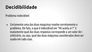 Decidibilidade
Problema indecidível
● Certamente uma das duas maquinas resolve corretamente o
problema. De fato, o que é indecidível em "Mi aceita xi ?" é
exatamente qual das duas respostas corresponde a um valor de i
arbitrário, ou seja, qual das duas máquinas consideradas deve ser
usada em cada caso.
 