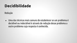 Decidibilidade
Redução
● Uma das técnicas mais comuns de estabelecer se um problema é
decidível ou indecidível é através de redução desse problema a
outro problema cuja resposta é conhecida.
 