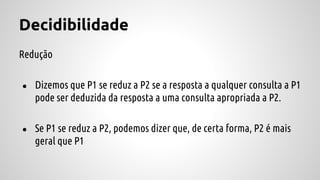 Decidibilidade
Redução
● Dizemos que P1 se reduz a P2 se a resposta a qualquer consulta a P1
pode ser deduzida da resposta a uma consulta apropriada a P2.
● Se P1 se reduz a P2, podemos dizer que, de certa forma, P2 é mais
geral que P1
 