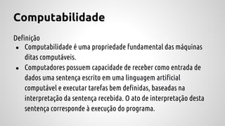 Computabilidade
Definição
● Computabilidade é uma propriedade fundamental das máquinas
ditas computáveis.
● Computadores possuem capacidade de receber como entrada de
dados uma sentença escrito em uma linguagem artificial
computável e executar tarefas bem definidas, baseadas na
interpretação da sentença recebida. O ato de interpretação desta
sentença corresponde à execução do programa.
 