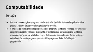 Computabilidade
Execução
● Durante sua execução o programa recebe entradas de dados informadas pelo usuário e
produz saídas de dados que são captadas pelo usuário.
● A entrada de dados efetuada pelo usuário do programa também é formada por sentenças
em uma linguagem, visto que o conjunto de símbolos que o usuário digita também é
composto conforme um alfabeto e regras de formação bem definidas. Sendo assim, a
entrada de dados do programa pertence à linguagem artificial definida pelo
programador.
 