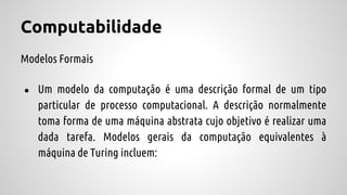 Computabilidade
Modelos Formais
● Um modelo da computação é uma descrição formal de um tipo
particular de processo computacional. A descrição normalmente
toma forma de uma máquina abstrata cujo objetivo é realizar uma
dada tarefa. Modelos gerais da computação equivalentes à
máquina de Turing incluem:
 