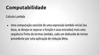 Computabilidade
Calculo Lambda
● Uma computação consiste de uma expressão lambda inicial (ou
duas, se deseja-se separar a função e suas entradas) mais uma
sequência finita de termos lambda, cada um deduzido de termo
precedente por uma aplicação de redução Beta.
 