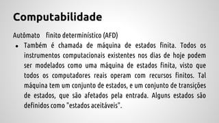 Computabilidade
Autômato finito determinístico (AFD)
● Também é chamada de máquina de estados finita. Todos os
instrumentos computacionais existentes nos dias de hoje podem
ser modelados como uma máquina de estados finita, visto que
todos os computadores reais operam com recursos finitos. Tal
máquina tem um conjunto de estados, e um conjunto de transições
de estados, que são afetados pela entrada. Alguns estados são
definidos como "estados aceitáveis".
 