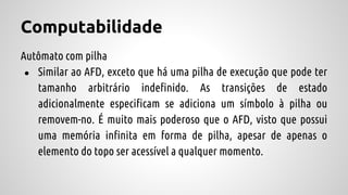 Computabilidade
Autômato com pilha
● Similar ao AFD, exceto que há uma pilha de execução que pode ter
tamanho arbitrário indefinido. As transições de estado
adicionalmente especificam se adiciona um símbolo à pilha ou
removem-no. É muito mais poderoso que o AFD, visto que possui
uma memória infinita em forma de pilha, apesar de apenas o
elemento do topo ser acessível a qualquer momento.
 