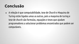 Conclusão
● A releção é que computabilidade, tese de Church e Maquina de
Turing estão ligadas umas as outras, pois a maquina de turing e
tese de church são formulas, equações e teses que ajudam
programadores a solucionar problemas encontrados que podem ser
computáveis.
 