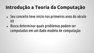 Introdução a Teoria da Computação
● Seu conceito teve início nos primeiros anos do século
XX
● Busca determinar quais problemas podem ser
computados em um dado modelo de computação
 