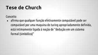 Tese de Church
Conceito
● afirma que qualquer função efetivamente computável pode ser
computável por uma maquina de turing apropriadamente definida,
está intimamente ligada á noção de “dedução em um sistema
formal (simbólico)”
 