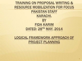 TRAINING ON PROPOSAL WRITING &
RESOURCE MOBILIZATION FOR FOCUS
PAKISTAN STAFF
KARACHI.
BY
FIDA KARIM
DATED: 28TH MAY, 2014
LOGICAL FRAMEWORK APPROACH OF
PROJECT PLANNING
1
 