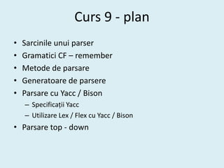 Curs 9 - plan
•   Sarcinile unui parser
•   Gramatici CF – remember
•   Metode de parsare
•   Generatoare de parsere
•   Parsare cu Yacc / Bison
    – Specificații Yacc
    – Utilizare Lex / Flex cu Yacc / Bison
• Parsare top - down
 