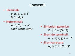 Convenții
• Terminali:
     a, b, c, …  T
     0, 1, id, +
• Neterminali:
     A, B, C ,…  N     • Simboluri generice:
     expr, term, stmt         X, Y, Z  (NT)
                        • Șiruri de terminali:
                              u, v, w, x, y, z  T*
                        • Șiruri oarecare:
                              , ,   (NT)*

                                                10
 