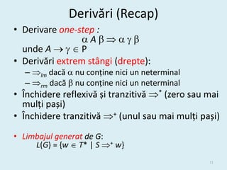 Derivări (Recap)
• Derivare one-step :
                 A
  unde A    P
• Derivări extrem stângi (drepte):
  – lm dacă  nu conține nici un neterminal
  – rm dacă  nu conține nici un neterminal
• Închidere reflexivă și tranzitivă * (zero sau mai
  mulți pași)
• Închidere tranzitivă + (unul sau mai mulți pași)
• Limbajul generat de G:
     L(G) = {w  T* | S + w}
                                                 11
 