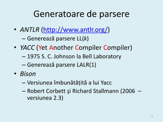 Generatoare de parsere
• ANTLR (http://www.antlr.org/)
  – Generează parsere LL(k)
• YACC (Yet Another Compiler Compiler)
  – 1975 S. C. Johnson la Bell Laboratory
  – Generează parsere LALR(1)
• Bison
  – Versiunea îmbunătățită a lui Yacc
  – Robert Corbett şi Richard Stallmann (2006 –
    versiunea 2.3)

                                                  14
 