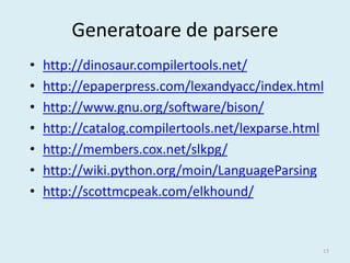 Generatoare de parsere
•   http://dinosaur.compilertools.net/
•   http://epaperpress.com/lexandyacc/index.html
•   http://www.gnu.org/software/bison/
•   http://catalog.compilertools.net/lexparse.html
•   http://members.cox.net/slkpg/
•   http://wiki.python.org/moin/LanguageParsing
•   http://scottmcpeak.com/elkhound/


                                                 15
 