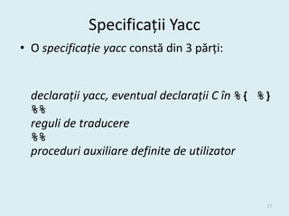 Specificații Yacc
• O specificație yacc constă din 3 părți:


  declarații yacc, eventual declarații C în %{ %}
  %%
  reguli de traducere
  %%
  proceduri auxiliare definite de utilizator



                                               17
 