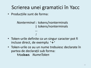 Scrierea unei gramatici în Yacc
• Producțiile sunt de forma:

      Nonterminal : tokens/nonterminals
                    | tokens/nonterminals
                    …
                    ;
• Token-urile definite ca un singur caracter pot fi
  incluse direct, de exemplu ‘+’
• Token-urile ce au un nume trebuiesc declarate în
  partea de declarații sub forma:
      %token NumeToken

                                                      19
 