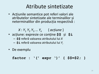 Atribute sintetizate
• Acțiunile semantice pot referi valori ale
  atributelor sintetizate ale terminalilor și
  neterminalilor din producția respectivă :

      X : Y1 Y2 Y3 … Yn  { acțiune }
• acțiune: expresie ce conține $$ și $i
   – $$ referă valoarea atributului lui X
   – $i referă valoarea atributului lui Yi

• De exemplu

  factor : ‘(’ expr ‘)’ { $$=$2; }


                                                20
 