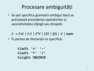 Procesare ambiguități
• Se pot specifica gramatici ambigui dacă se
  precizează precedența operatorilor și
  asociativitatea stângă sau dreaptă :

  E  E+E | E-E | E*E | E/E | (E) | -E | num
• În partea de declarații se specifică:

      %left ‘+’ ‘-’
      %left ‘*’ ‘/’
      %right UMINUS

                                               22
 