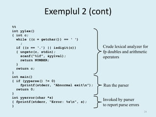 Exemplul 2 (cont)
%%
int yylex()
{ int c;
   while ((c = getchar()) == ‘ ‘)
     ;
   if ((c == ‘.’) || isdigit(c))           Crude lexical analyzer for
   { ungetc(c, stdin);                     fp doubles and arithmetic
     scanf(“%lf”, &yylval);                operators
     return NUMBER;
   }
   return c;
}
int main()
{ if (yyparse() != 0)
     fprintf(stderr, “Abnormal exitn”);   Run the parser
   return 0;
}
int yyerror(char *s)
{ fprintf(stderr, “Error: %sn”, s);
                                           Invoked by parser
}                                          to report parse errors
                                                                    24
 