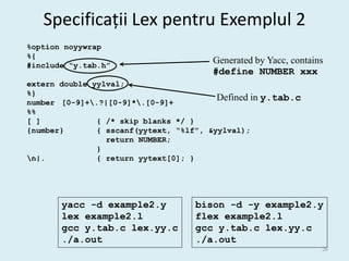 Specificații Lex pentru Exemplul 2
%option noyywrap
%{
#include “y.tab.h”
                                         Generated by Yacc, contains
                                         #define NUMBER xxx
extern double yylval;
%}
number [0-9]+.?|[0-9]*.[0-9]+
                                         Defined in   y.tab.c
%%
[ ]            { /* skip blanks */ }
{number}       { sscanf(yytext, “%lf”, &yylval);
                 return NUMBER;
               }
n|.           { return yytext[0]; }




       yacc -d example2.y            bison -d -y example2.y
       lex example2.l                flex example2.l
       gcc y.tab.c lex.yy.c          gcc y.tab.c lex.yy.c
       ./a.out                       ./a.out
                                                                   26
 