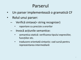 Parserul
•       Un parser implementează o gramatică CF
•       Rolul unui parser:
    –        Verifică sintaxa(= string recognizer)
         •     raportare cu precizie a erorilor
    –        Invocă acțiunile semantice:
         •     semantica statică: verificarea tipului expresiilor,
               funcțiilor etc.
         •     traducere orientată sintactic: cod sursă pentru
               reprezentarea intermediară



                                                                     3
 