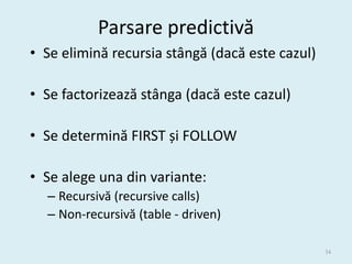 Parsare predictivă
• Se elimină recursia stângă (dacă este cazul)

• Se factorizează stânga (dacă este cazul)

• Se determină FIRST și FOLLOW

• Se alege una din variante:
  – Recursivă (recursive calls)
  – Non-recursivă (table - driven)

                                                 34
 