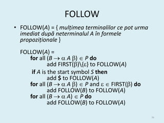 FOLLOW
• FOLLOW(A) = { mulțimea terminalilor ce pot urma
  imediat după neterminalul A în formele
  propoziționale }
  FOLLOW(A) =
     for all (B   A )  P do
              add FIRST(){} to FOLLOW(A)
      if A is the start symbol S then
              add $ to FOLLOW(A)
     for all (B   A )  P and   FIRST() do
              add FOLLOW(B) to FOLLOW(A)
     for all (B   A)  P do
              add FOLLOW(B) to FOLLOW(A)

                                                    36
 