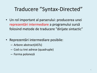 Traducere ”Syntax-Directed”
• Un rol important al parserului: producerea unei
  reprezentări intermediare a programului sursă
  folosind metode de traducere ”dirijate sintactic”

• Reprezentări intermediare posibile:
   – Arbore abstract(ASTs)
   – Cod cu trei adrese (quadruple)
   – Forma poloneză



                                                      4
 