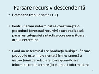 Parsare recursiv descendentă
• Gramatica trebuie să fie LL(1)

• Pentru fiecare neterminal se construiește o
  procedură (eventual recursivă) care realizează
  parsarea categoriei sintactice corespunzătoare
  acelui neterminal

• Când un neterminal are producții multiple, fiecare
  producție este implementată într-o ramură a
  instrucțiunii de selectare, corespunzătoare
  informațiilor din intrare (look-ahead information)
                                                       40
 