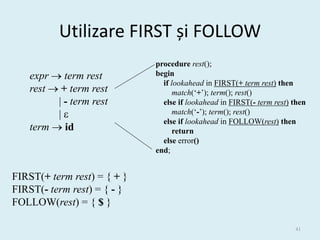 Utilizare FIRST și FOLLOW
                             procedure rest();
   expr  term rest          begin
                               if lookahead in FIRST(+ term rest) then
   rest  + term rest              match(‘+’); term(); rest()
         | - term rest         else if lookahead in FIRST(- term rest) then
         |                        match(‘-’); term(); rest()
                               else if lookahead in FOLLOW(rest) then
   term  id                       return
                               else error()
                             end;


FIRST(+ term rest) = { + }
FIRST(- term rest) = { - }
FOLLOW(rest) = { $ }

                                                                       41
 