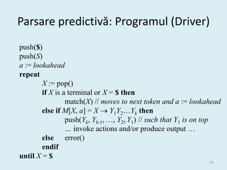 Parsare predictivă: Programul (Driver)
push($)
push(S)
a := lookahead
repeat
        X := pop()
        if X is a terminal or X = $ then
                 match(X) // moves to next token and a := lookahead
        else if M[X, a] = X  Y1Y2…Yk then
                 push(Yk, Yk-1, …, Y2, Y1) // such that Y1 is on top
                 … invoke actions and/or produce output …
        else error()
        endif
until X = $
                                                                46
 