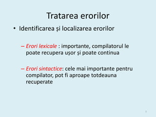 Tratarea erorilor
• Identificarea și localizarea erorilor

   – Erori lexicale : importante, compilatorul le
     poate recupera ușor și poate continua

   – Erori sintactice: cele mai importante pentru
     compilator, pot fi aproape totdeauna
     recuperate



                                                    5
 