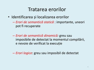 Tratarea erorilor
• Identificarea și localizarea erorilor
   – Erori de semantică statică : importante, uneori
     pot fi recuperate

   – Erori de semantică dinamică: greu sau
     imposibile de detectat la momentul compilării,
     e nevoie de verificat la execuție

   – Erori logice: greu sau imposibil de detectat


                                                       6
 