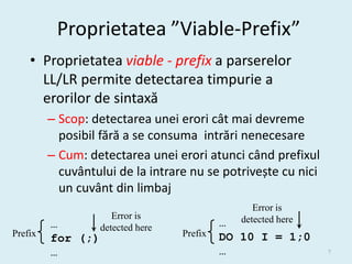 Proprietatea ”Viable-Prefix”
    • Proprietatea viable - prefix a parserelor
      LL/LR permite detectarea timpurie a
      erorilor de sintaxă
         – Scop: detectarea unei erori cât mai devreme
           posibil fără a se consuma intrări nenecesare
         – Cum: detectarea unei erori atunci când prefixul
           cuvântului de la intrare nu se potrivește cu nici
           un cuvânt din limbaj
                                                  Error is
                      Error is                 detected here
         …         detected here            …
Prefix                             Prefix   DO 10 I = 1;0
         for (;)
         …                                  …                  7
 
