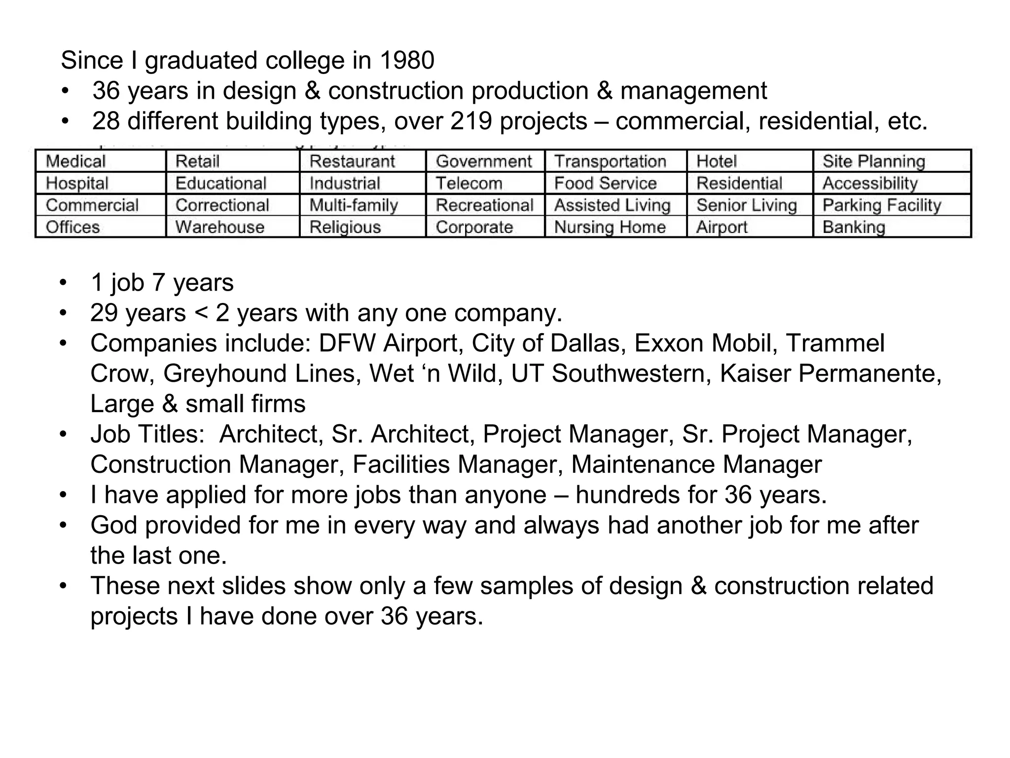 Since I graduated college in 1980
• 36 years in design & construction production & management
• 28 different building types, over 219 projects – commercial, residential, etc.
• 1 job 7 years
• 29 years < 2 years with any one company.
• Companies include: DFW Airport, City of Dallas, Exxon Mobil, Trammel
Crow, Greyhound Lines, Wet ‘n Wild, UT Southwestern, Kaiser Permanente,
Large & small firms
• Job Titles: Architect, Sr. Architect, Project Manager, Sr. Project Manager,
Construction Manager, Facilities Manager, Maintenance Manager
• I have applied for more jobs than anyone – hundreds for 36 years.
• God provided for me in every way and always had another job for me after
the last one.
• These next slides show only a few samples of design & construction related
projects I have done over 36 years.
 