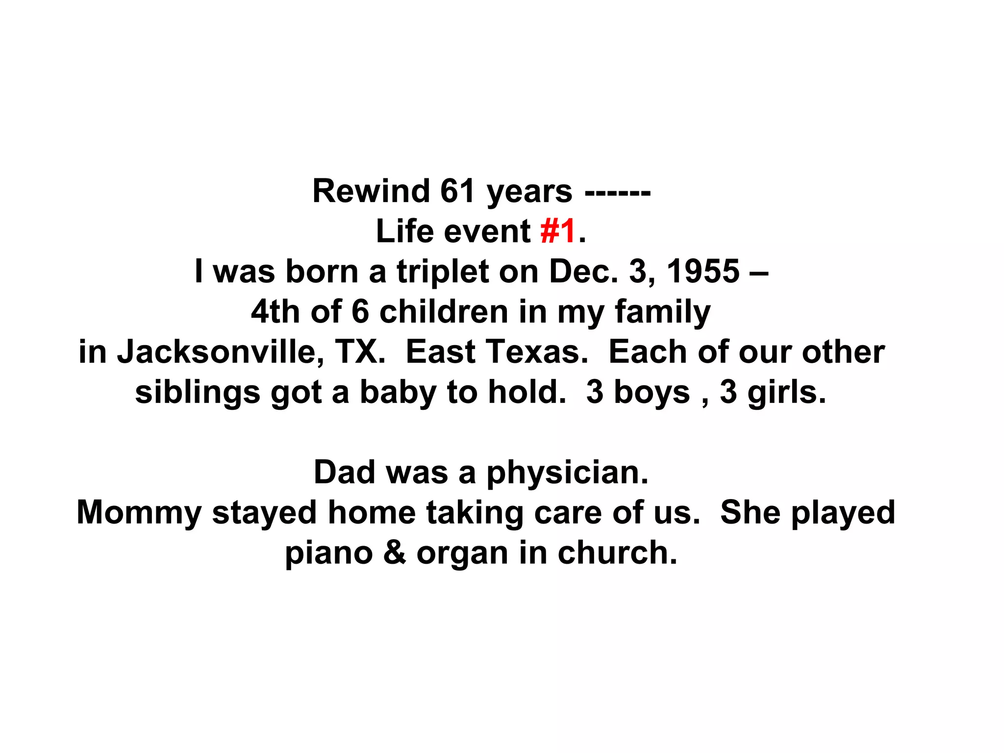 Rewind 61 years ------
Life event #1.
I was born a triplet on Dec. 3, 1955 –
4th of 6 children in my family
in Jacksonville, TX. East Texas. Each of our other
siblings got a baby to hold. 3 boys , 3 girls.
Dad was a physician.
Mommy stayed home taking care of us. She played
piano & organ in church.
 