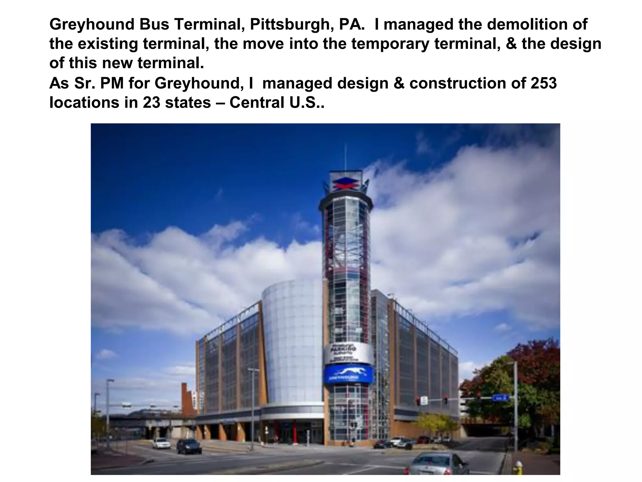 Greyhound Bus Terminal, Pittsburgh, PA. I managed the demolition of
the existing terminal, the move into the temporary terminal, & the design
of this new terminal.
As Sr. PM for Greyhound, I managed design & construction of 253
locations in 23 states – Central U.S..
 