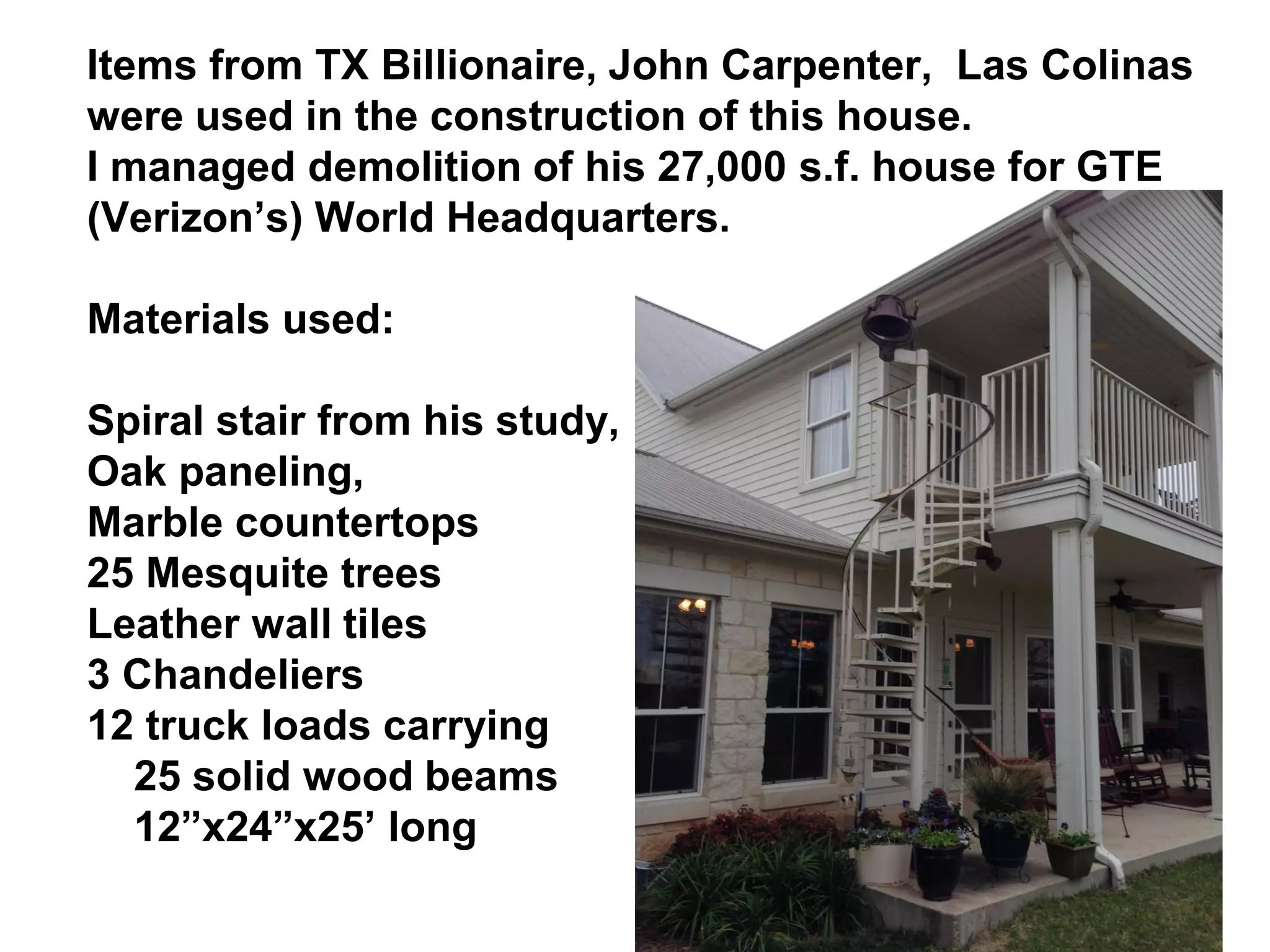 Items from TX Billionaire, John Carpenter, Las Colinas
were used in the construction of this house.
I managed demolition of his 27,000 s.f. house for GTE
(Verizon’s) World Headquarters.
Materials used:
Spiral stair from his study,
Oak paneling,
Marble countertops
25 Mesquite trees
Leather wall tiles
3 Chandeliers
12 truck loads carrying
25 solid wood beams
12”x24”x25’ long
 
