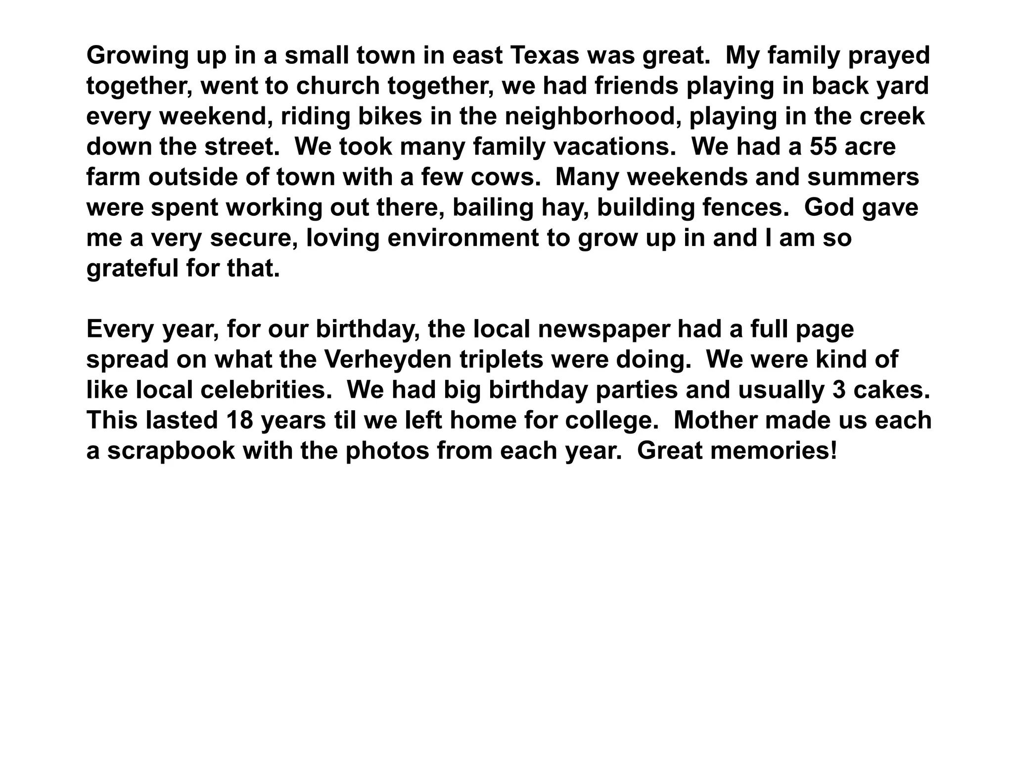 Growing up in a small town in east Texas was great. My family prayed
together, went to church together, we had friends playing in back yard
every weekend, riding bikes in the neighborhood, playing in the creek
down the street. We took many family vacations. We had a 55 acre
farm outside of town with a few cows. Many weekends and summers
were spent working out there, bailing hay, building fences. God gave
me a very secure, loving environment to grow up in and I am so
grateful for that.
Every year, for our birthday, the local newspaper had a full page
spread on what the Verheyden triplets were doing. We were kind of
like local celebrities. We had big birthday parties and usually 3 cakes.
This lasted 18 years til we left home for college. Mother made us each
a scrapbook with the photos from each year. Great memories!
 