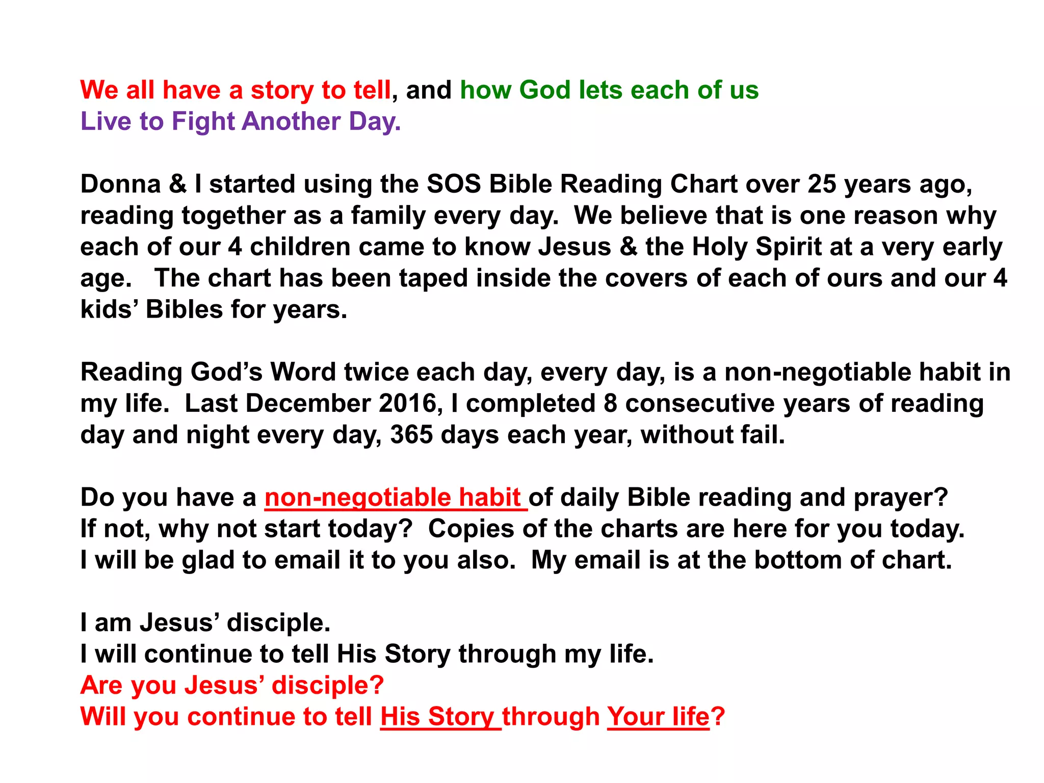 We all have a story to tell, and how God lets each of us
Live to Fight Another Day.
Donna & I started using the SOS Bible Reading Chart over 25 years ago,
reading together as a family every day. We believe that is one reason why
each of our 4 children came to know Jesus & the Holy Spirit at a very early
age. The chart has been taped inside the covers of each of ours and our 4
kids’ Bibles for years.
Reading God’s Word twice each day, every day, is a non-negotiable habit in
my life. Last December 2016, I completed 8 consecutive years of reading
day and night every day, 365 days each year, without fail.
Do you have a non-negotiable habit of daily Bible reading and prayer?
If not, why not start today? Copies of the charts are here for you today.
I will be glad to email it to you also. My email is at the bottom of chart.
I am Jesus’ disciple.
I will continue to tell His Story through my life.
Are you Jesus’ disciple?
Will you continue to tell His Story through Your life?
 