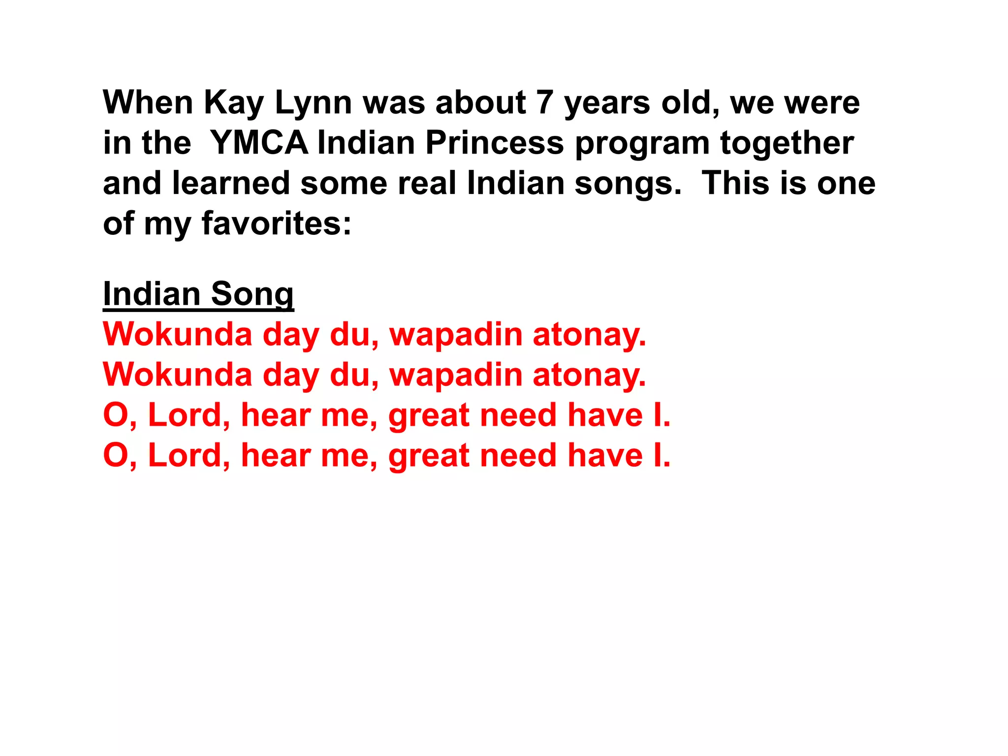 When Kay Lynn was about 7 years old, we were
in the YMCA Indian Princess program together
and learned some real Indian songs. This is one
of my favorites:
Indian Song
Wokunda day du, wapadin atonay.
Wokunda day du, wapadin atonay.
O, Lord, hear me, great need have I.
O, Lord, hear me, great need have I.
 