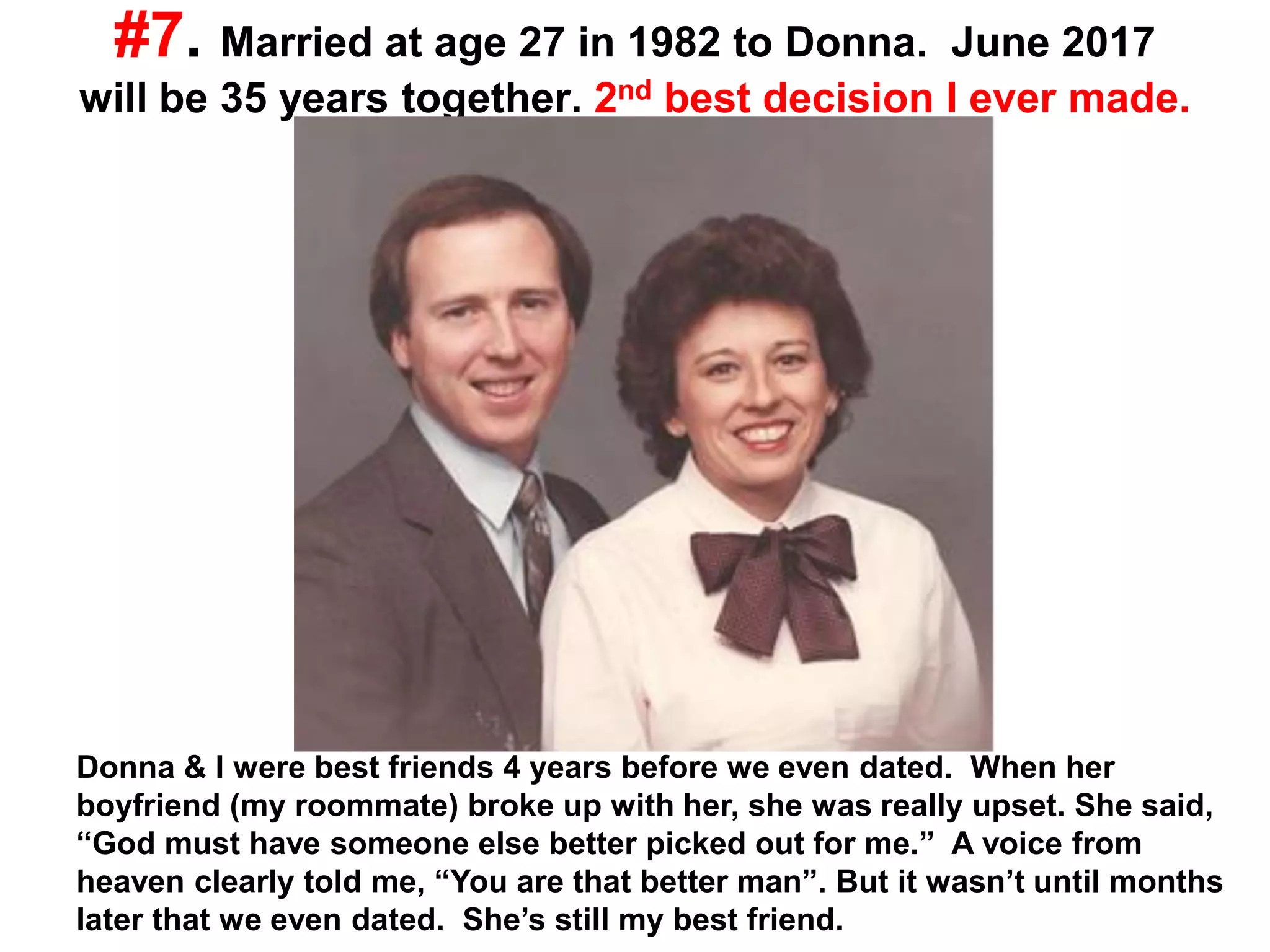#7. Married at age 27 in 1982 to Donna. June 2017
will be 35 years together. 2nd best decision I ever made.
Donna & I were best friends 4 years before we even dated. When her
boyfriend (my roommate) broke up with her, she was really upset. She said,
“God must have someone else better picked out for me.” A voice from
heaven clearly told me, “You are that better man”. But it wasn’t until months
later that we even dated. She’s still my best friend.
 