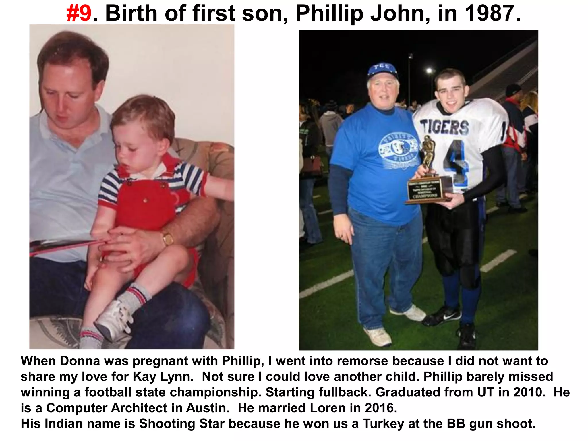 #9. Birth of first son, Phillip John, in 1987.
When Donna was pregnant with Phillip, I went into remorse because I did not want to
share my love for Kay Lynn. Not sure I could love another child. Phillip barely missed
winning a football state championship. Starting fullback. Graduated from UT in 2010. He
is a Computer Architect in Austin. He married Loren in 2016.
His Indian name is Shooting Star because he won us a Turkey at the BB gun shoot.
 