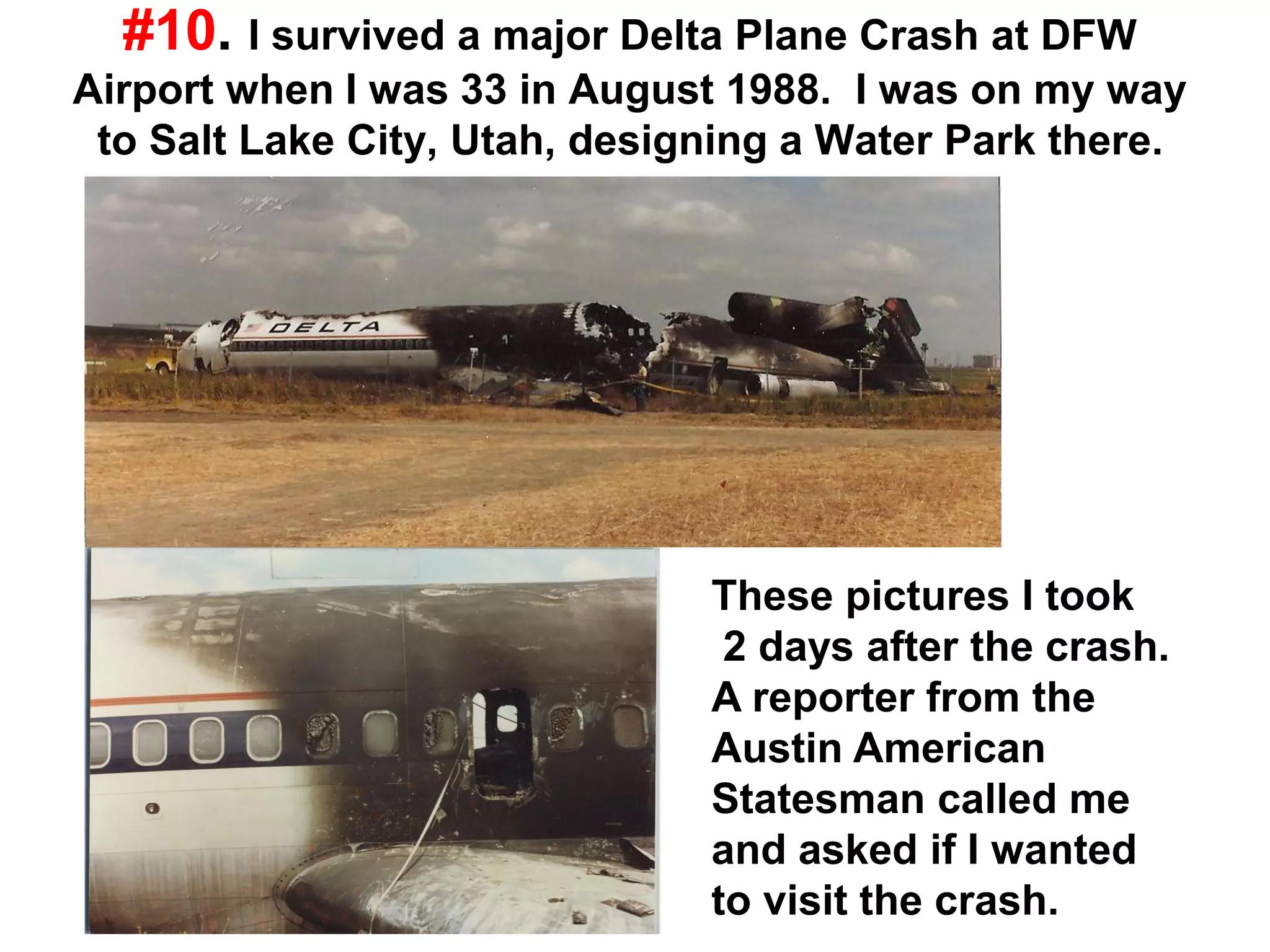 #10. I survived a major Delta Plane Crash at DFW
Airport when I was 33 in August 1988. I was on my way
to Salt Lake City, Utah, designing a Water Park there.
These pictures I took
2 days after the crash.
A reporter from the
Austin American
Statesman called me
and asked if I wanted
to visit the crash.
 