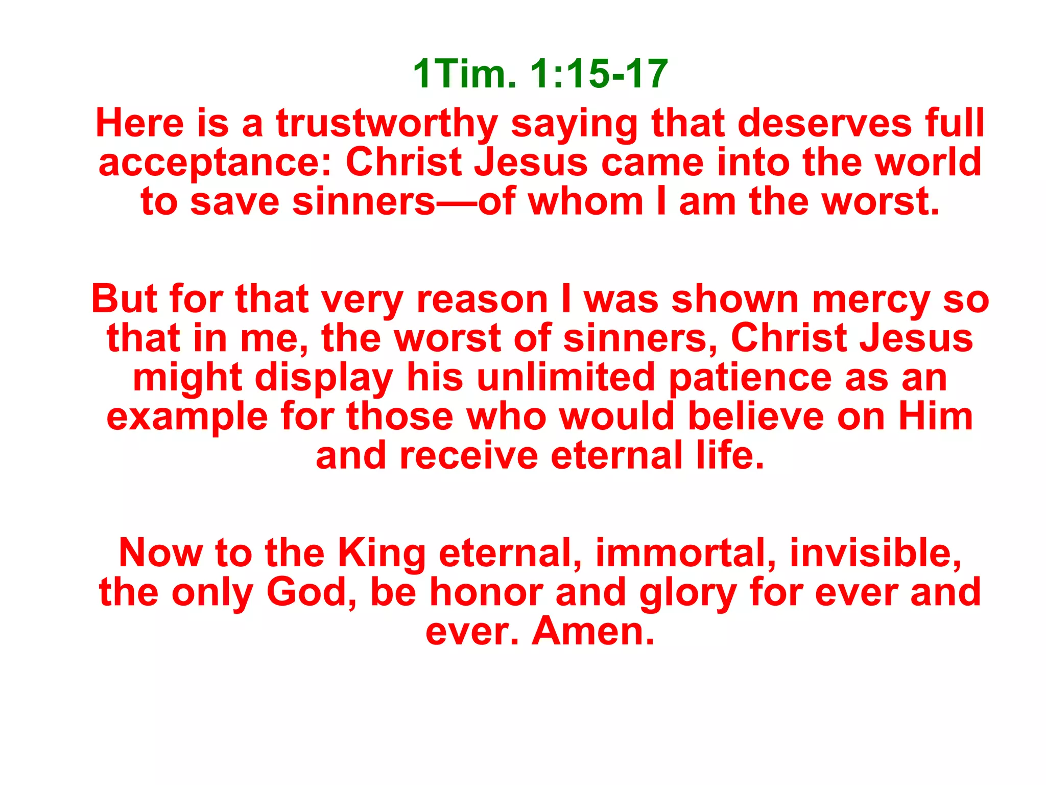 1Tim. 1:15-17
Here is a trustworthy saying that deserves full
acceptance: Christ Jesus came into the world
to save sinners—of whom I am the worst.
But for that very reason I was shown mercy so
that in me, the worst of sinners, Christ Jesus
might display his unlimited patience as an
example for those who would believe on Him
and receive eternal life.
Now to the King eternal, immortal, invisible,
the only God, be honor and glory for ever and
ever. Amen.
 