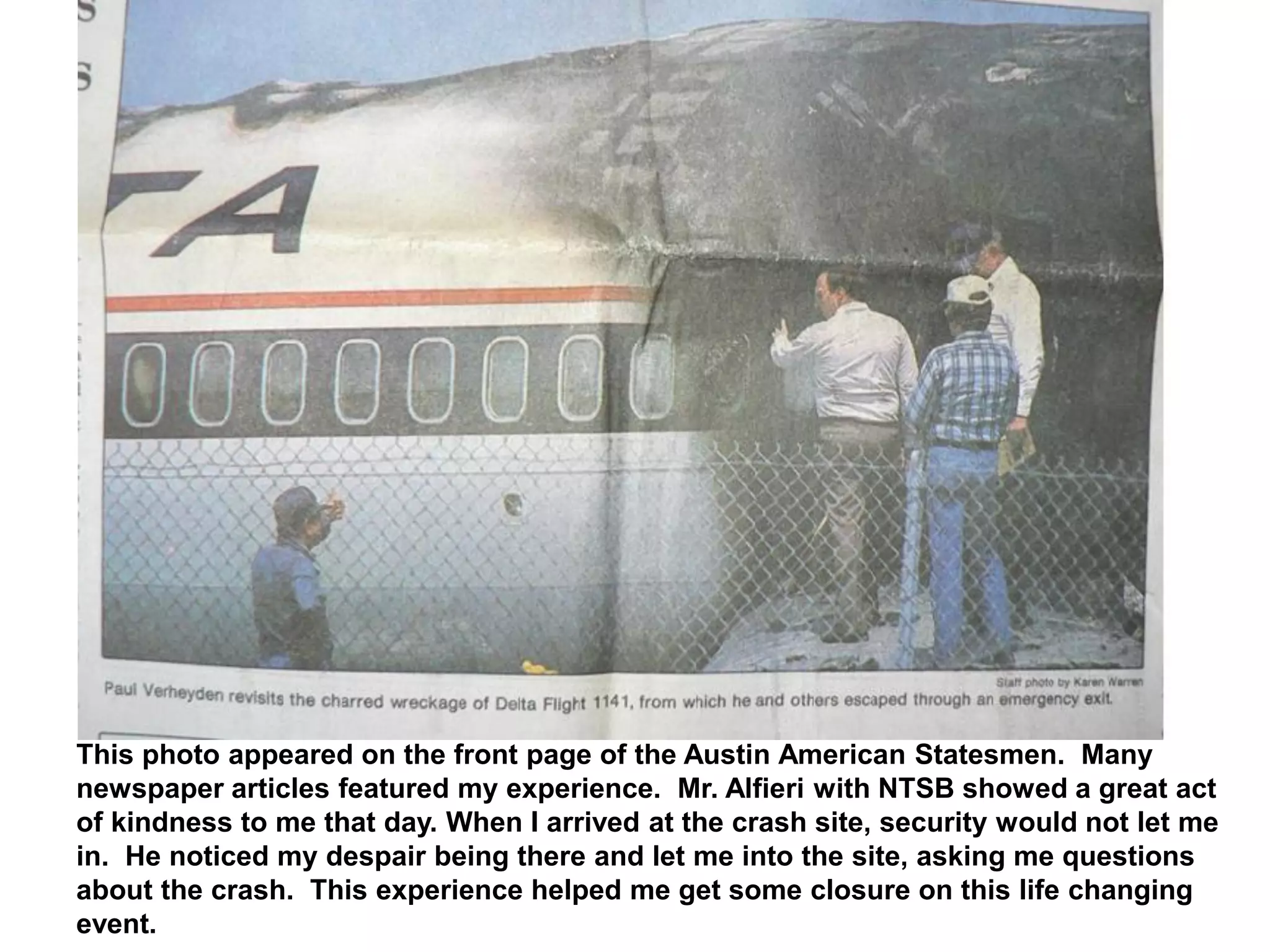 This photo appeared on the front page of the Austin American Statesmen. Many
newspaper articles featured my experience. Mr. Alfieri with NTSB showed a great act
of kindness to me that day. When I arrived at the crash site, security would not let me
in. He noticed my despair being there and let me into the site, asking me questions
about the crash. This experience helped me get some closure on this life changing
event.
 