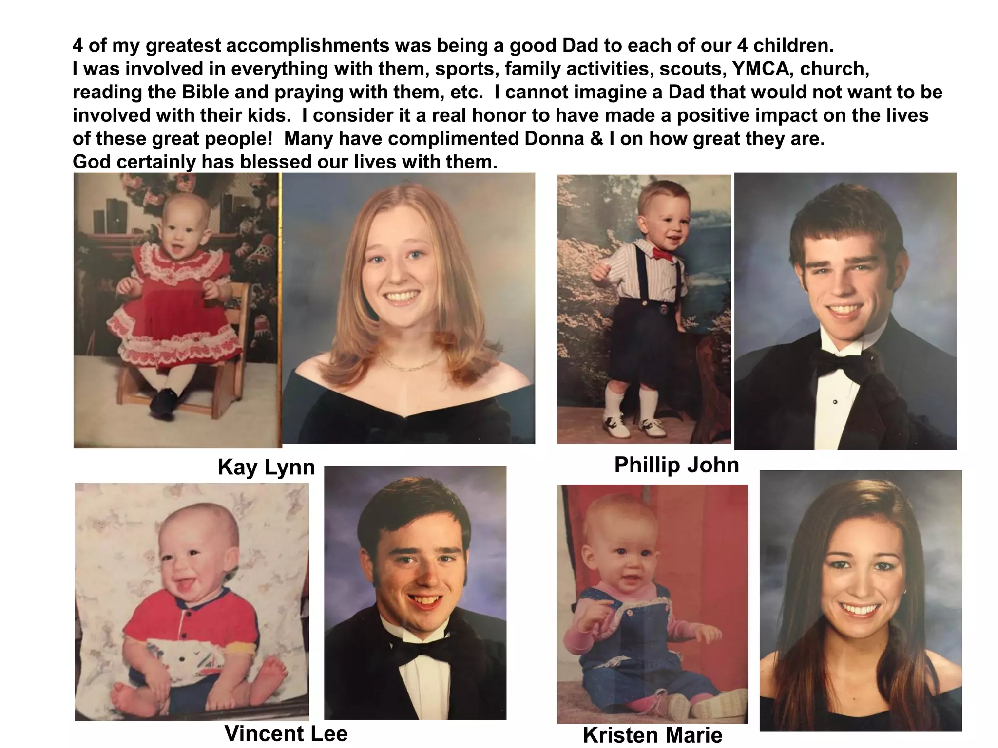 4 of my greatest accomplishments was being a good Dad to each of our 4 children.
I was involved in everything with them, sports, family activities, scouts, YMCA, church,
reading the Bible and praying with them, etc. I cannot imagine a Dad that would not want to be
involved with their kids. I consider it a real honor to have made a positive impact on the lives
of these great people! Many have complimented Donna & I on how great they are.
God certainly has blessed our lives with them.
Kay Lynn Phillip John
Kristen MarieVincent Lee
 