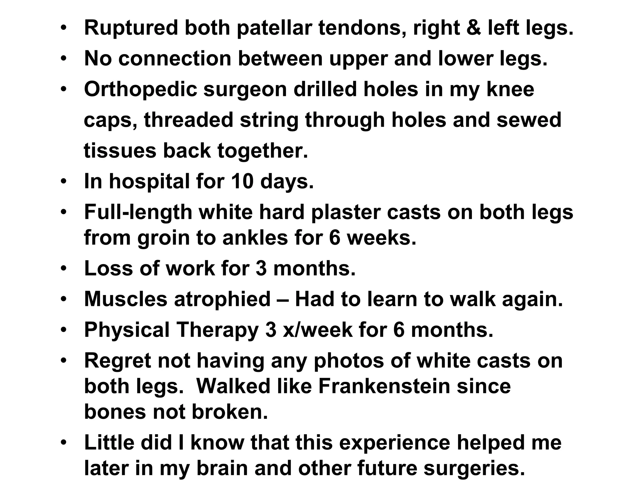 • Ruptured both patellar tendons, right & left legs.
• No connection between upper and lower legs.
• Orthopedic surgeon drilled holes in my knee
caps, threaded string through holes and sewed
tissues back together.
• In hospital for 10 days.
• Full-length white hard plaster casts on both legs
from groin to ankles for 6 weeks.
• Loss of work for 3 months.
• Muscles atrophied – Had to learn to walk again.
• Physical Therapy 3 x/week for 6 months.
• Regret not having any photos of white casts on
both legs. Walked like Frankenstein since
bones not broken.
• Little did I know that this experience helped me
later in my brain and other future surgeries.
 