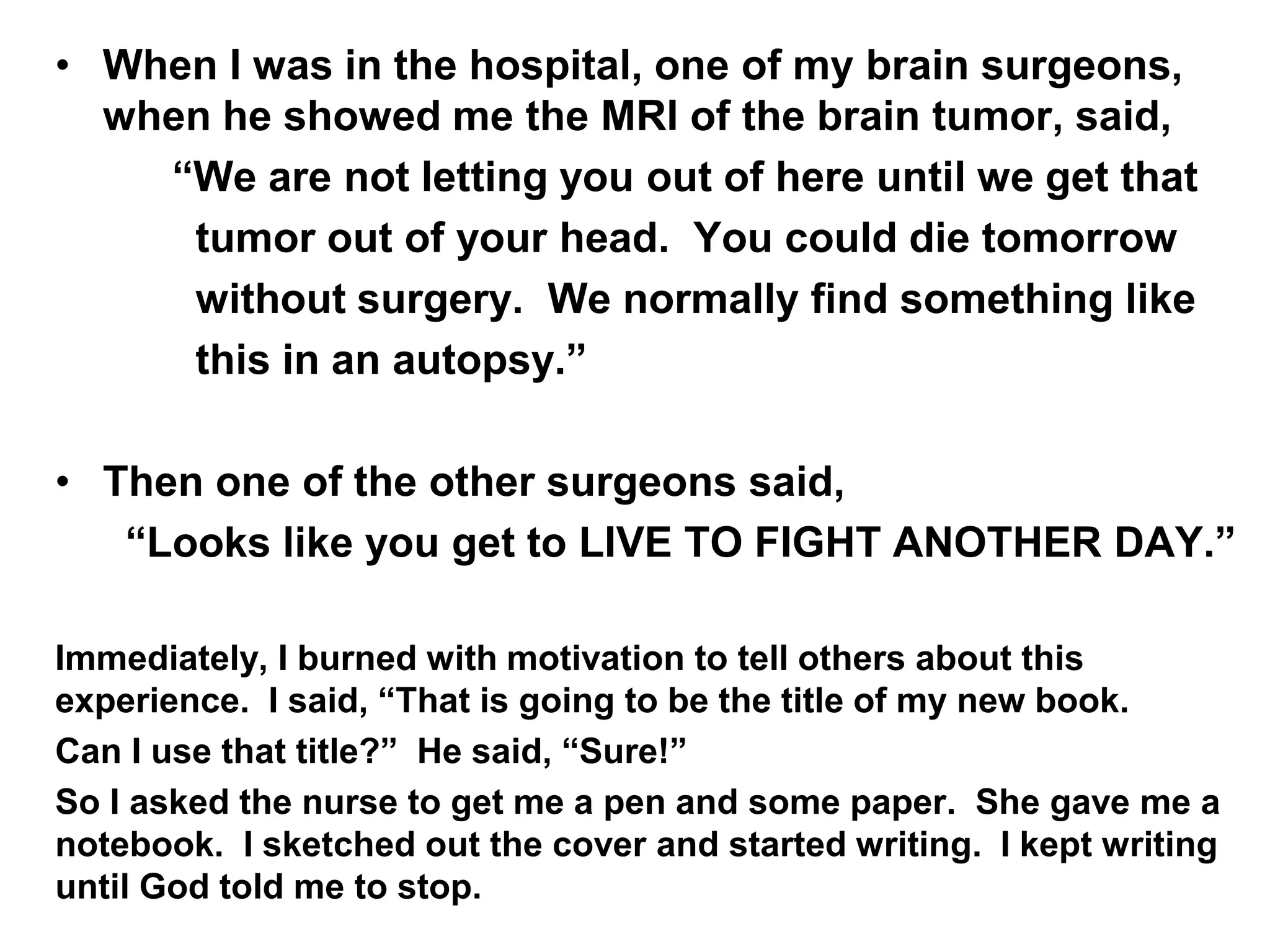 • When I was in the hospital, one of my brain surgeons,
when he showed me the MRI of the brain tumor, said,
“We are not letting you out of here until we get that
tumor out of your head. You could die tomorrow
without surgery. We normally find something like
this in an autopsy.”
• Then one of the other surgeons said,
“Looks like you get to LIVE TO FIGHT ANOTHER DAY.”
Immediately, I burned with motivation to tell others about this
experience. I said, “That is going to be the title of my new book.
Can I use that title?” He said, “Sure!”
So I asked the nurse to get me a pen and some paper. She gave me a
notebook. I sketched out the cover and started writing. I kept writing
until God told me to stop.
 